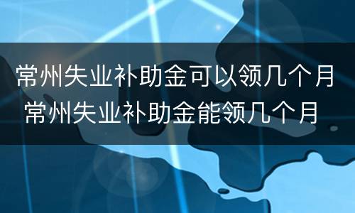 常州失业补助金可以领几个月 常州失业补助金能领几个月