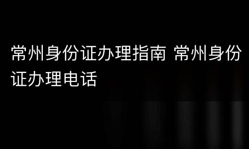 常州身份证办理指南 常州身份证办理电话