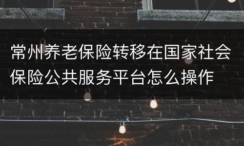 常州养老保险转移在国家社会保险公共服务平台怎么操作