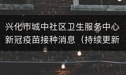 兴化市城中社区卫生服务中心新冠疫苗接种消息（持续更新）