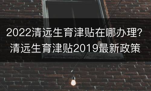 2022清远生育津贴在哪办理？ 清远生育津贴2019最新政策