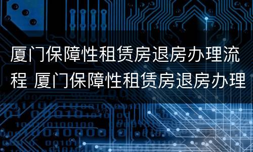 厦门保障性租赁房退房办理流程 厦门保障性租赁房退房办理流程图