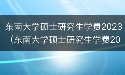 东南大学硕士研究生学费2023（东南大学硕士研究生学费2023多少钱）