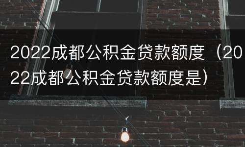 2022成都公积金贷款额度（2022成都公积金贷款额度是）