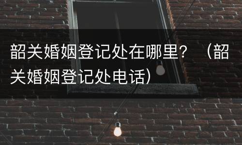 韶关婚姻登记处在哪里？（韶关婚姻登记处电话）