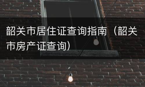 韶关市居住证查询指南（韶关市房产证查询）
