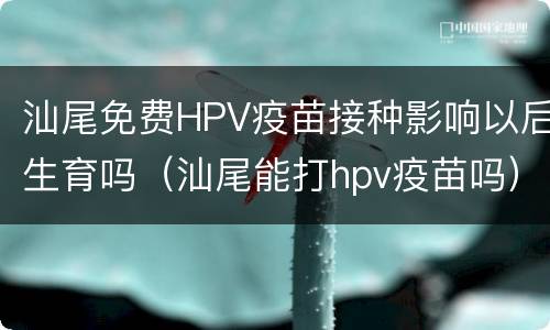 汕尾免费HPV疫苗接种影响以后生育吗（汕尾能打hpv疫苗吗）