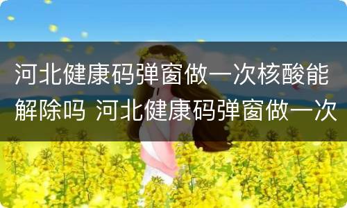 河北健康码弹窗做一次核酸能解除吗 河北健康码弹窗做一次核酸能解除吗