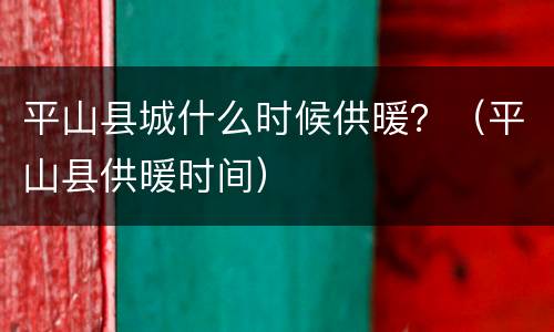 平山县城什么时候供暖？（平山县供暖时间）