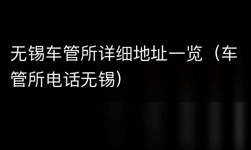 无锡车管所详细地址一览（车管所电话无锡）