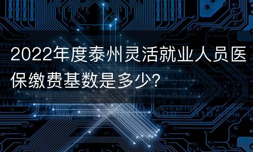 2022年度泰州灵活就业人员医保缴费基数是多少？