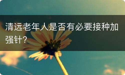 清远老年人是否有必要接种加强针?