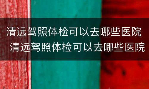 清远驾照体检可以去哪些医院 清远驾照体检可以去哪些医院检查