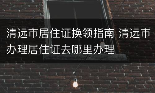 清远市居住证换领指南 清远市办理居住证去哪里办理