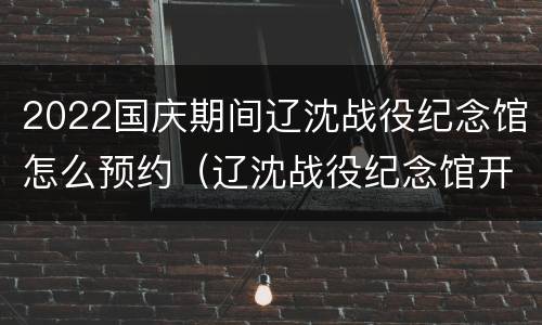 2022国庆期间辽沈战役纪念馆怎么预约（辽沈战役纪念馆开2021）