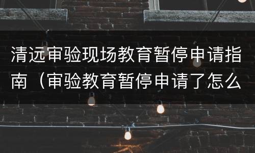 清远审验现场教育暂停申请指南（审验教育暂停申请了怎么办）
