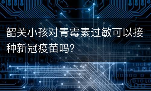 韶关小孩对青霉素过敏可以接种新冠疫苗吗？