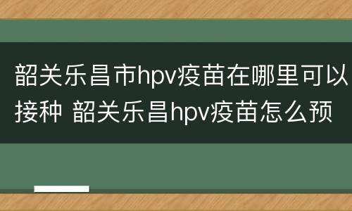 韶关乐昌市hpv疫苗在哪里可以接种 韶关乐昌hpv疫苗怎么预约