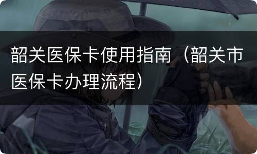 韶关医保卡使用指南（韶关市医保卡办理流程）