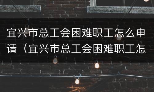 宜兴市总工会困难职工怎么申请（宜兴市总工会困难职工怎么申请助学金）