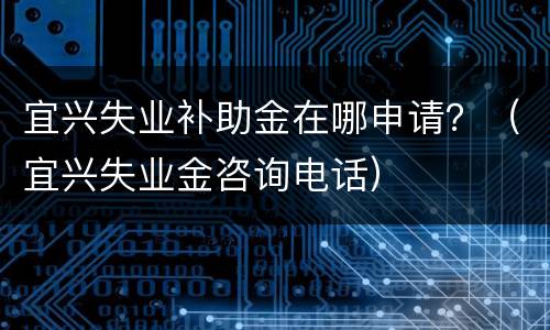 宜兴失业补助金在哪申请？（宜兴失业金咨询电话）