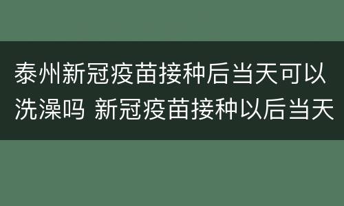 泰州新冠疫苗接种后当天可以洗澡吗 新冠疫苗接种以后当天可以洗澡吗