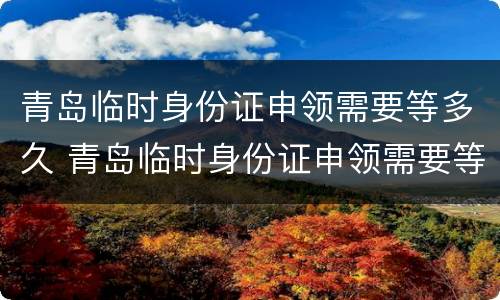 青岛临时身份证申领需要等多久 青岛临时身份证申领需要等多久拿到
