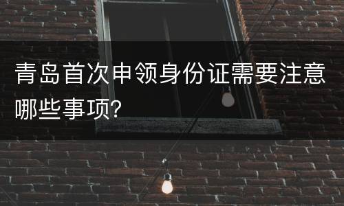 青岛首次申领身份证需要注意哪些事项？