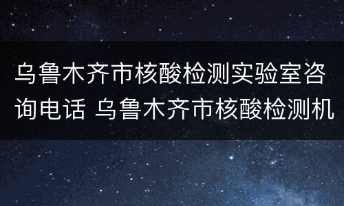 乌鲁木齐市核酸检测实验室咨询电话 乌鲁木齐市核酸检测机构电话
