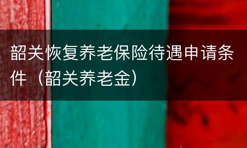 韶关恢复养老保险待遇申请条件（韶关养老金）