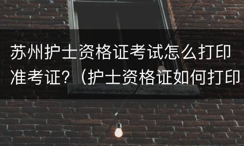 苏州护士资格证考试怎么打印准考证?（护士资格证如何打印准考证）