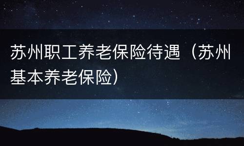 苏州职工养老保险待遇（苏州基本养老保险）
