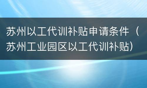 苏州以工代训补贴申请条件（苏州工业园区以工代训补贴）
