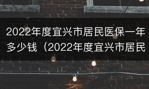 2022年度宜兴市居民医保一年多少钱（2022年度宜兴市居民医保一年多少钱啊）