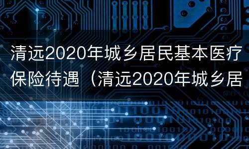 清远2020年城乡居民基本医疗保险待遇（清远2020年城乡居民基本医疗保险待遇是多少）