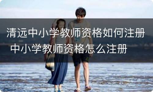 清远中小学教师资格如何注册 中小学教师资格怎么注册