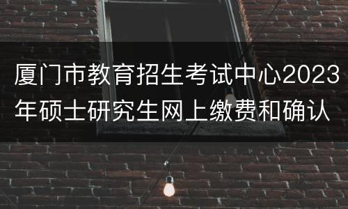 厦门市教育招生考试中心2023年硕士研究生网上缴费和确认流程
