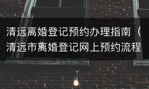 清远离婚登记预约办理指南（清远市离婚登记网上预约流程）