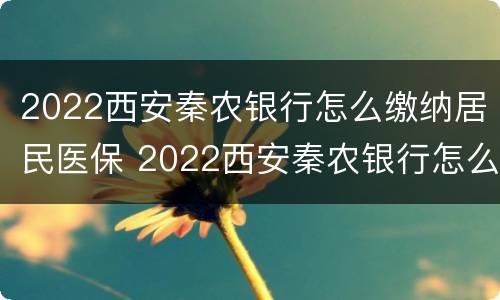 2022西安秦农银行怎么缴纳居民医保 2022西安秦农银行怎么缴纳居民医保的