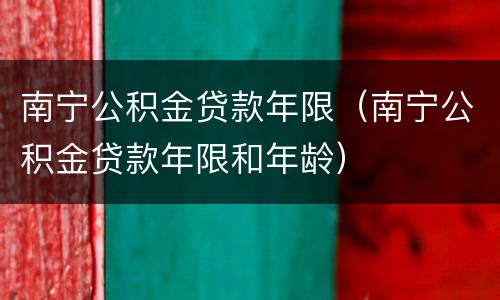 南宁公积金贷款年限（南宁公积金贷款年限和年龄）