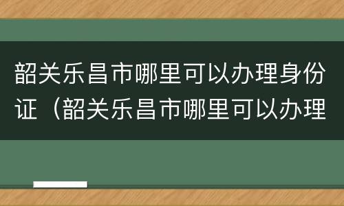 韶关乐昌市哪里可以办理身份证（韶关乐昌市哪里可以办理身份证件）