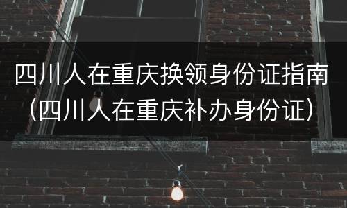 四川人在重庆换领身份证指南（四川人在重庆补办身份证）