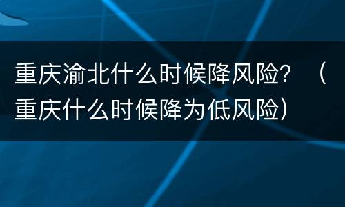 重庆渝北什么时候降风险？（重庆什么时候降为低风险）