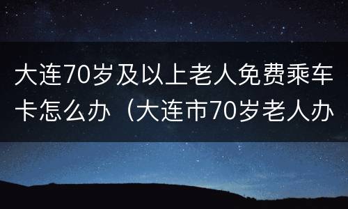 大连70岁及以上老人免费乘车卡怎么办（大连市70岁老人办理免费乘车卡）