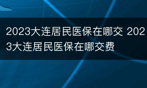 2023大连居民医保在哪交 2023大连居民医保在哪交费