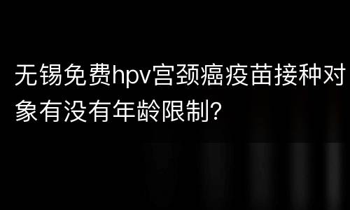 无锡免费hpv宫颈癌疫苗接种对象有没有年龄限制？