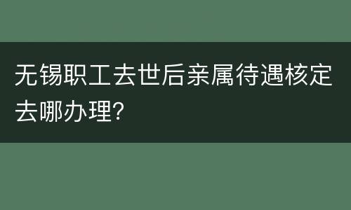 无锡职工去世后亲属待遇核定去哪办理？