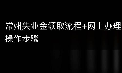 常州失业金领取流程+网上办理操作步骤