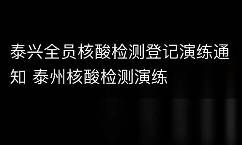 泰兴全员核酸检测登记演练通知 泰州核酸检测演练
