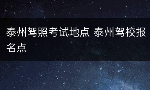 泰州驾照考试地点 泰州驾校报名点